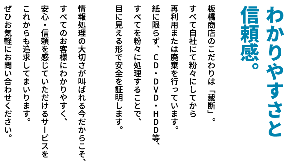 【わかりやすさと信頼感。】板橋商店のこだわりは「裁断」。すべて自社にて粉々にしてから再利用または廃棄を行っています。紙に限らず、CD・DVD・HDD等、すべてを粉々に処理することで、目に見える形で安全を証明します。情報処理の大切さが叫ばれる今だからこそ、すべてのお客様にわかりやすく、安心・信頼を感じていただけるサービスをこれからも追求してまいります。ぜひお気軽にお問い合わせください。